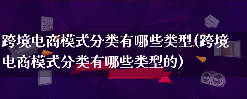 跨境电商模式分类有哪些类型(跨境电商模式分类有哪些类型的)_https://www.lfyiying.com_股票百科_第1张