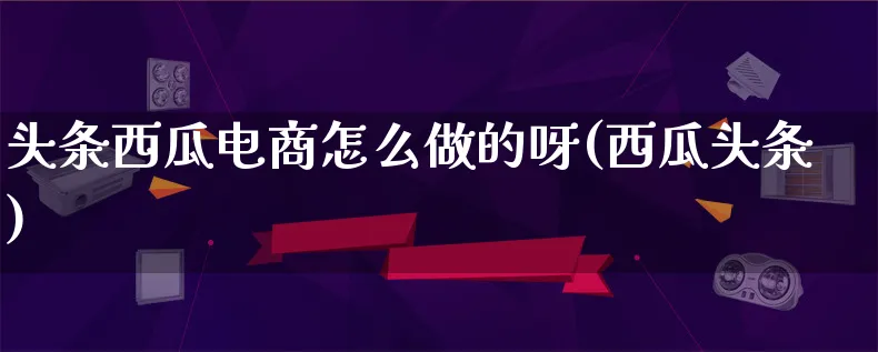 头条西瓜电商怎么做的呀(西瓜头条)_https://www.lfyiying.com_港股_第1张