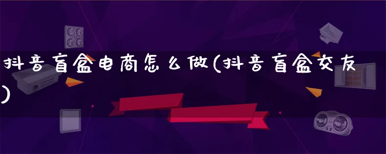 抖音盲盒电商怎么做(抖音盲盒交友)_https://www.lfyiying.com_港股_第1张