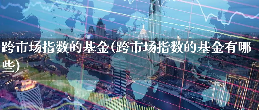 跨市场指数的基金(跨市场指数的基金有哪些)_https://www.lfyiying.com_股票分类_第1张