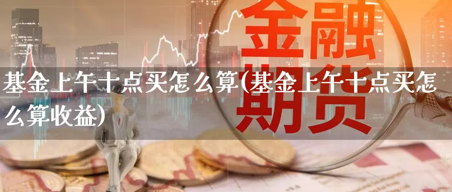 基金上午十点买怎么算(基金上午十点买怎么算收益)_https://www.lfyiying.com_股票百科_第1张