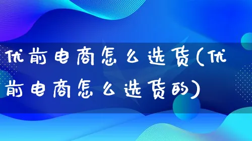 优前电商怎么选货(优前电商怎么选货的)_https://www.lfyiying.com_港股_第1张