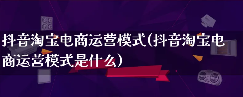 抖音淘宝电商运营模式(抖音淘宝电商运营模式是什么)_https://www.lfyiying.com_股票百科_第1张