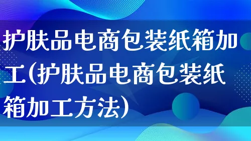 护肤品电商包装纸箱加工(护肤品电商包装纸箱加工方法)_https://www.lfyiying.com_股票百科_第1张