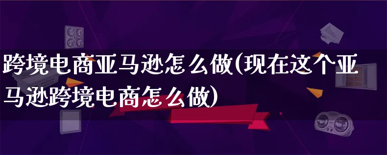 跨境电商亚马逊怎么做(现在这个亚马逊跨境电商怎么做)_https://www.lfyiying.com_个股_第1张