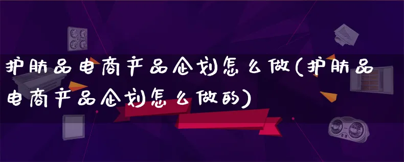 护肤品电商产品企划怎么做(护肤品电商产品企划怎么做的)_https://www.lfyiying.com_美股_第1张