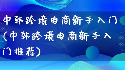 中韩跨境电商新手入门(中韩跨境电商新手入门推荐)_https://www.lfyiying.com_新股_第1张