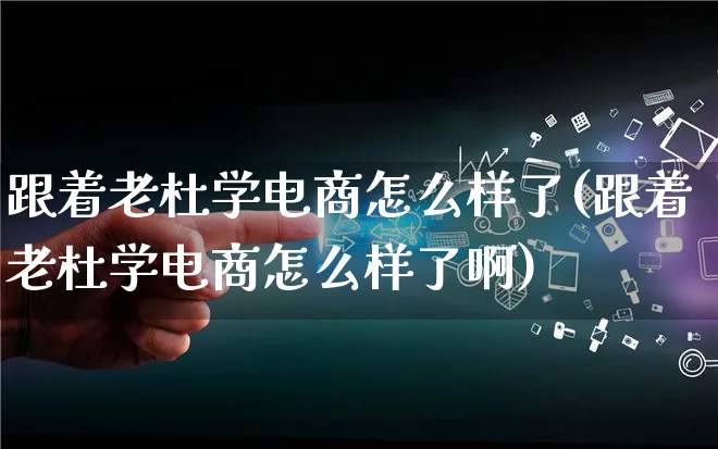 跟着老杜学电商怎么样了(跟着老杜学电商怎么样了啊)_https://www.lfyiying.com_证券_第1张