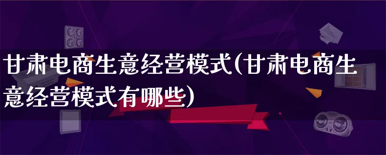 甘肃电商生意经营模式(甘肃电商生意经营模式有哪些)_https://www.lfyiying.com_股票百科_第1张