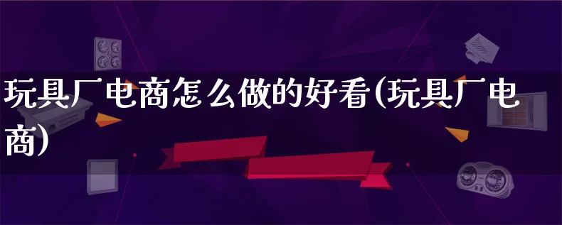 玩具厂电商怎么做的好看(玩具厂电商)_https://www.lfyiying.com_证券_第1张