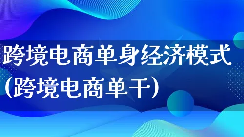 跨境电商单身经济模式(跨境电商单干)_https://www.lfyiying.com_股票百科_第1张