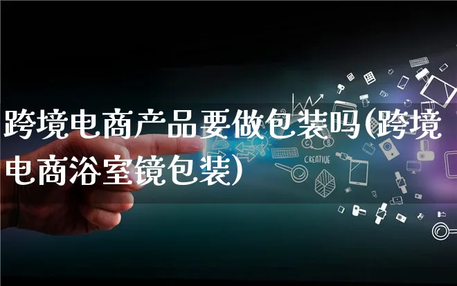 跨境电商产品要做包装吗(跨境电商浴室镜包装)_https://www.lfyiying.com_美股_第1张