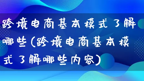 跨境电商基本模式了解哪些(跨境电商基本模式了解哪些内容)_https://www.lfyiying.com_股票百科_第1张