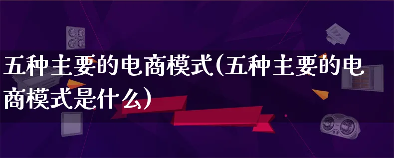 五种主要的电商模式(五种主要的电商模式是什么)_https://www.lfyiying.com_股票百科_第1张