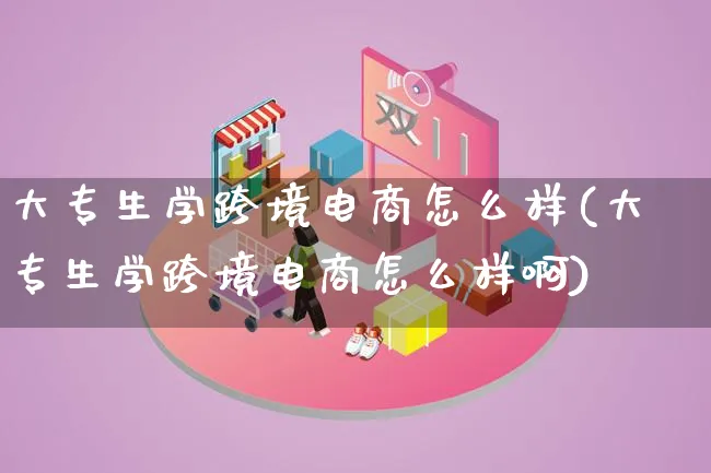 大专生学跨境电商怎么样(大专生学跨境电商怎么样啊)_https://www.lfyiying.com_新股_第1张