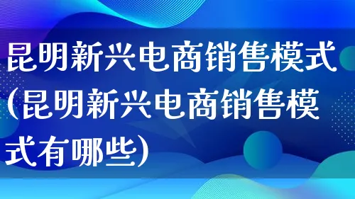 昆明新兴电商销售模式(昆明新兴电商销售模式有哪些)_https://www.lfyiying.com_股票百科_第1张